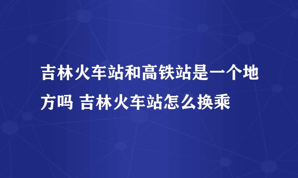 吉林火车站和高铁站是一个地方吗 吉林火车站怎么换乘