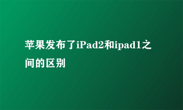 苹果发布了iPad2和ipad1之间的区别