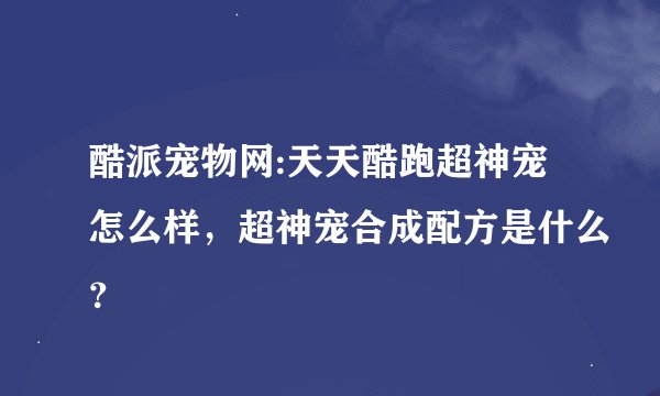 酷派宠物网:天天酷跑超神宠怎么样，超神宠合成配方是什么？