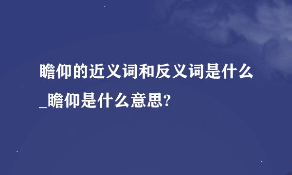 瞻仰的近义词和反义词是什么_瞻仰是什么意思?