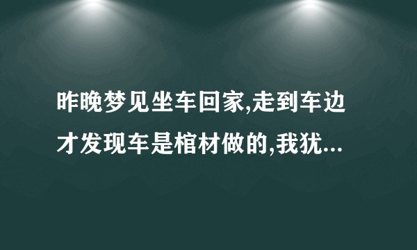 昨晚梦见坐车回家,走到车边才发现车是棺材做的,我犹豫一下还是坐进去了.