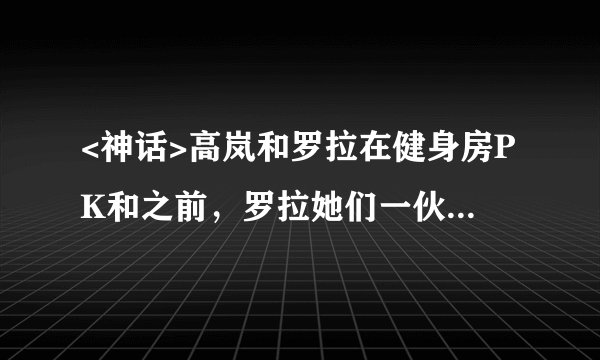 <神话>高岚和罗拉在健身房PK和之前,罗拉她们一伙在那个祠堂抢宝盒分别是哪集?