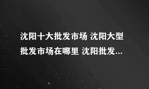 沈阳十大批发市场 沈阳大型批发市场在哪里 沈阳批发城有哪些