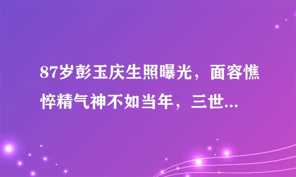 87岁彭玉庆生照曝光,面容憔悴精气神不如当年,三世同堂排场足