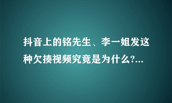 抖音上的铭先生、李一姐发这种欠揍视频究竟是为什么? - 知乎