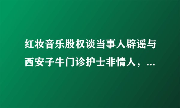 红妆音乐股权谈当事人辟谣与西安子牛门诊护士非情人，两人并不相识