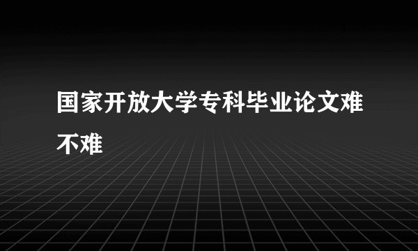 国家开放大学专科毕业论文难不难