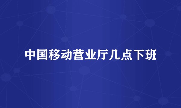 中国移动营业厅几点下班
