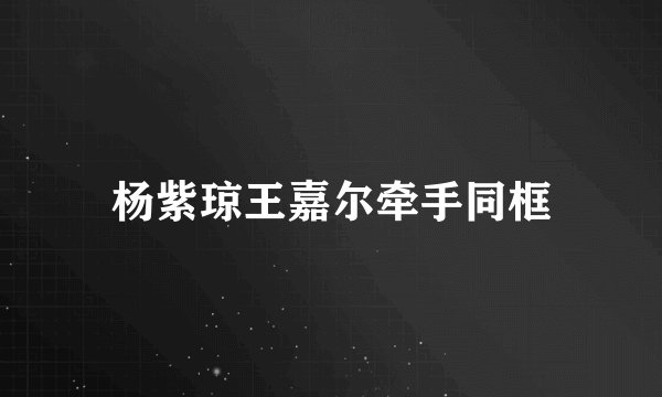 杨紫琼王嘉尔牵手同框
