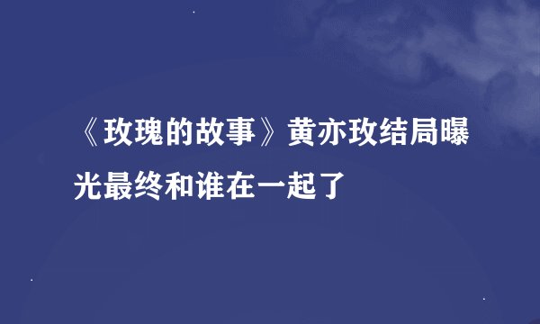 《玫瑰的故事》黄亦玫结局曝光最终和谁在一起了