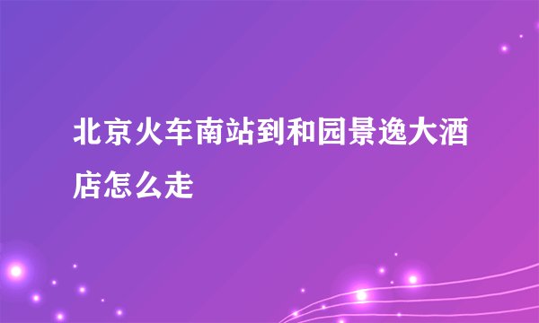 北京火车南站到和园景逸大酒店怎么走