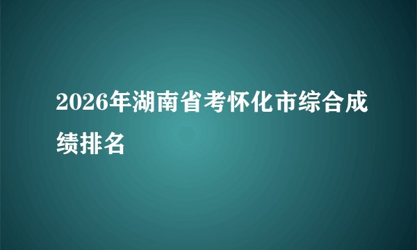2026年湖南省考怀化市综合成绩排名