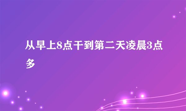从早上8点干到第二天凌晨3点多