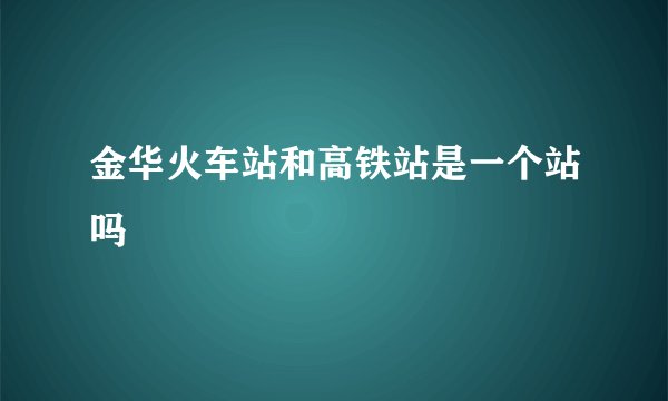 金华火车站和高铁站是一个站吗
