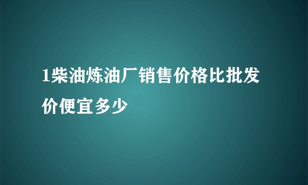 1柴油炼油厂销售价格比批发价便宜多少