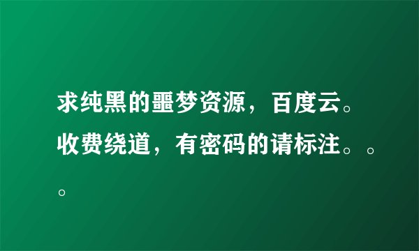 求纯黑的噩梦资源，百度云。收费绕道，有密码的请标注。。。