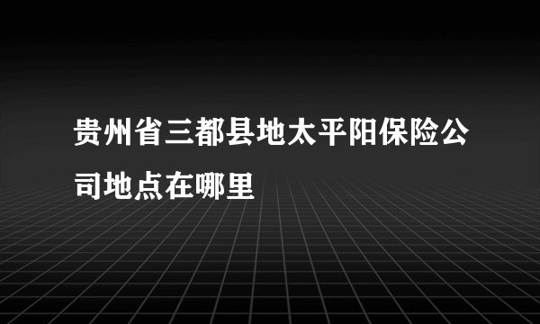 贵州省三都县地太平阳保险公司地点在哪里