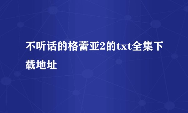 不听话的格蕾亚2的txt全集下载地址