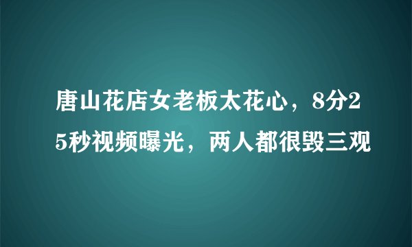 唐山花店女老板太花心，8分25秒视频曝光，两人都很毁三观