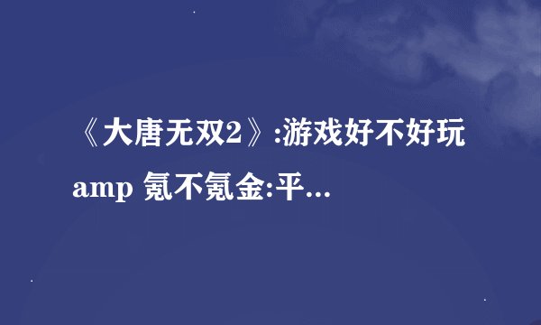 《大唐无双2》:游戏好不好玩 amp 氪不氪金:平民玩家最快赚钱方