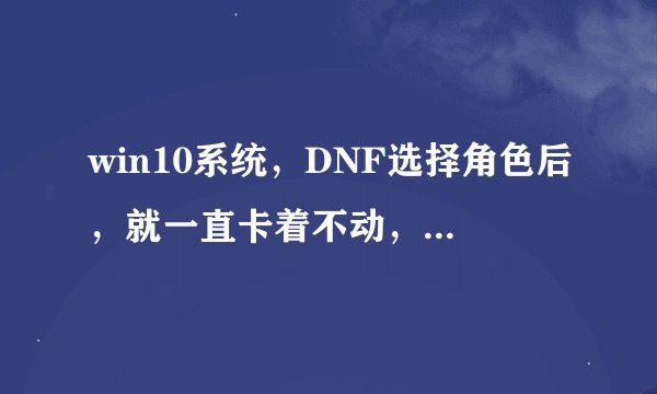win10系统，DNF选择角色后，就一直卡着不动，进程里都结束不了，重启电脑很多次都没用！！！！！