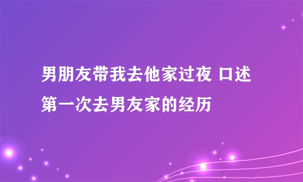 男朋友带我去他家过夜 口述第一次去男友家的经历