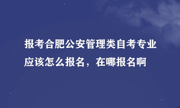 报考合肥公安管理类自考专业应该怎么报名,在哪报名啊