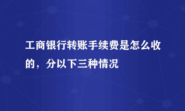 工商银行转账手续费是怎么收的，分以下三种情况