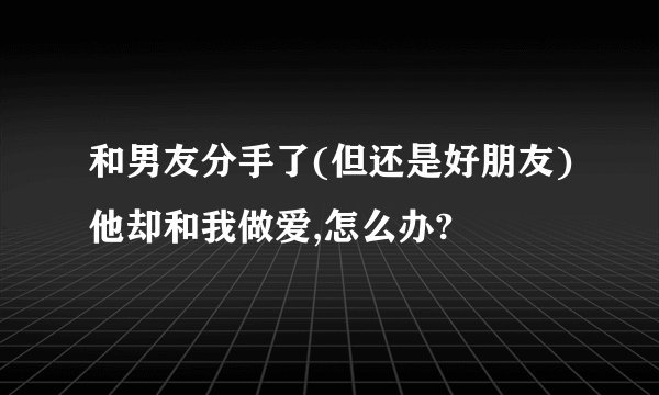 和男友分手了(但还是好朋友)他却和我做爱,怎么办?