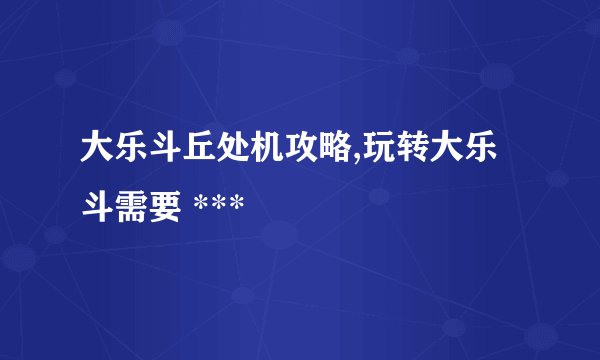 大乐斗丘处机攻略,玩转大乐斗需要 ***
