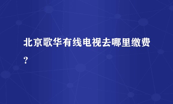 北京歌华有线电视去哪里缴费？