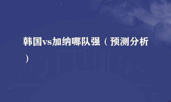 韩国vs加纳哪队强（预测分析）