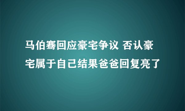 马伯骞回应豪宅争议 否认豪宅属于自己结果爸爸回复亮了