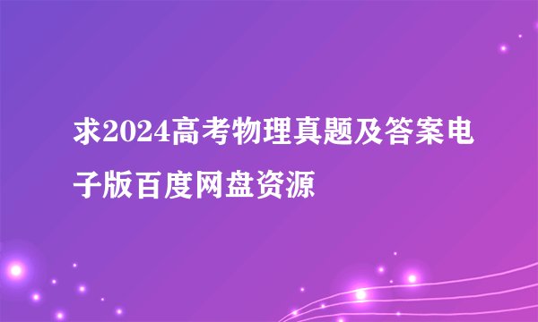 求2024高考物理真题及答案电子版百度网盘资源