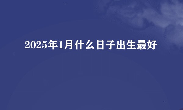 2025年1月什么日子出生最好