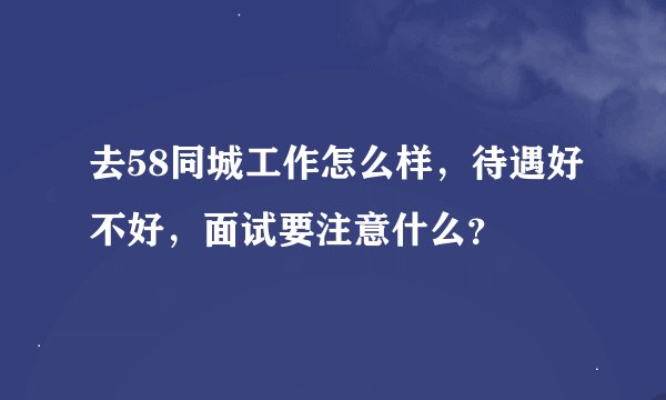去58同城工作怎么样，待遇好不好，面试要注意什么？