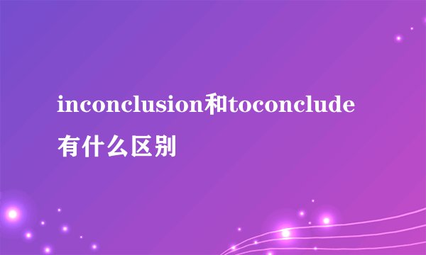 inconclusion和toconclude有什么区别