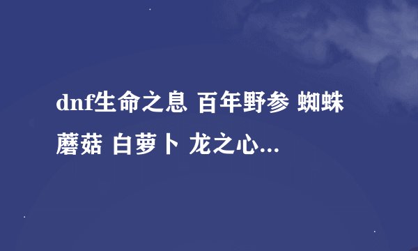 dnf生命之息 百年野参 蜘蛛蘑菇 白萝卜 龙之心 分别送谁可以得到?和分别送什么东西?不要好感表 谢谢了