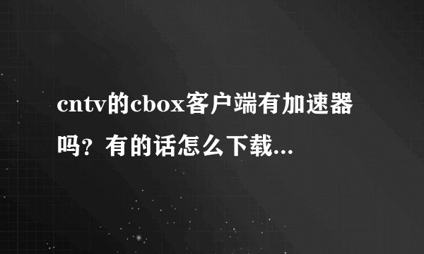cntv的cbox客户端有加速器吗？有的话怎么下载？不要网页加速器！