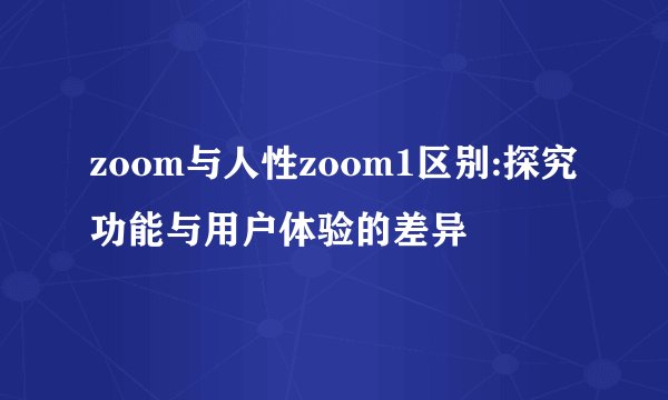 zoom与人性zoom1区别:探究功能与用户体验的差异
