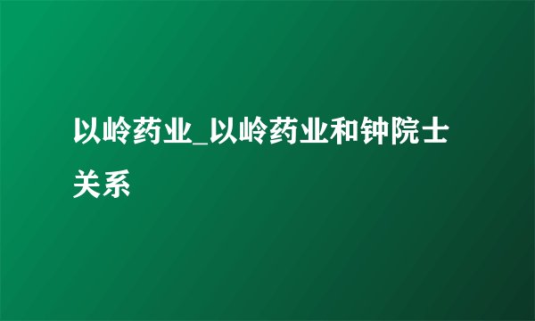 以岭药业_以岭药业和钟院士关系