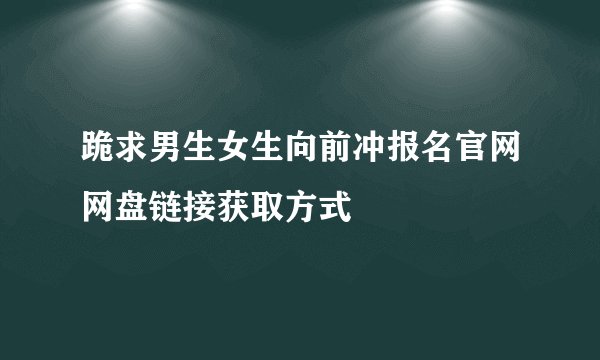 跪求男生女生向前冲报名官网网盘链接获取方式