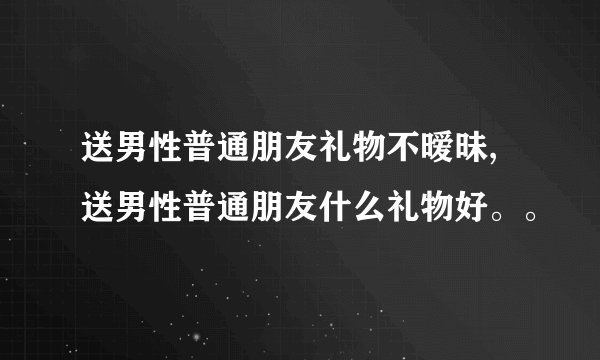 送男性普通朋友礼物不暧昧,送男性普通朋友什么礼物好。。