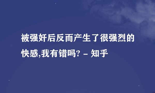 被强奸后反而产生了很强烈的快感,我有错吗? - 知乎