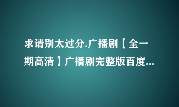 求请别太过分.广播剧【全一期高清】广播剧完整版百度网盘下载mp3资源