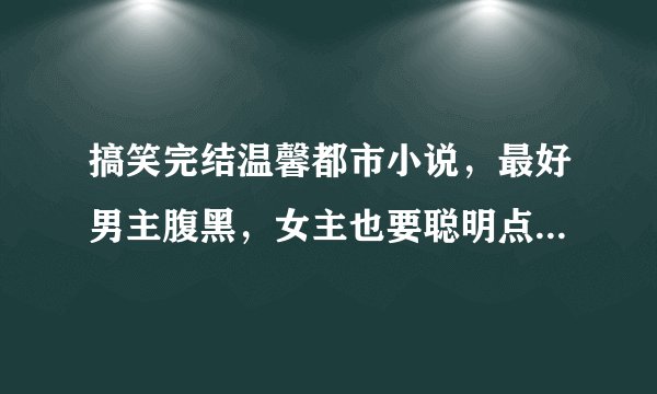搞笑完结温馨都市小说,最好男主腹黑,女主也要聪明点,不要小白。