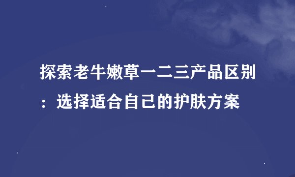 探索老牛嫩草一二三产品区别:选择适合自己的护肤方案