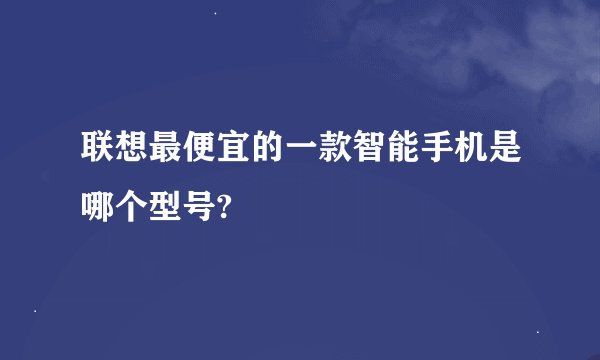 联想最便宜的一款智能手机是哪个型号?
