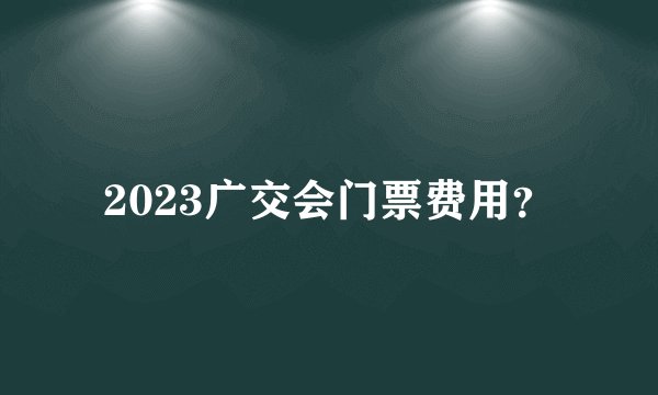 2023广交会门票费用？
