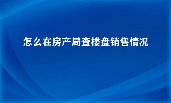 怎么在房产局查楼盘销售情况